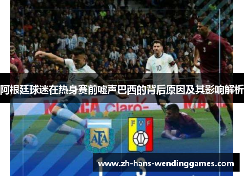 阿根廷球迷在热身赛前嘘声巴西的背后原因及其影响解析