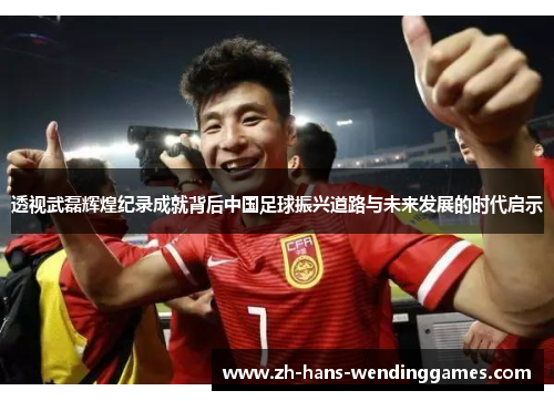 透视武磊辉煌纪录成就背后中国足球振兴道路与未来发展的时代启示